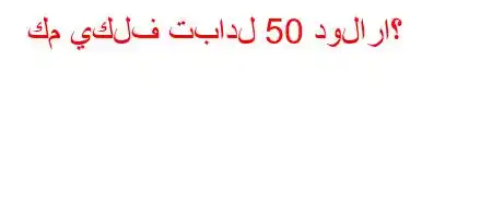 كم يكلف تبادل 50 دولاراً؟